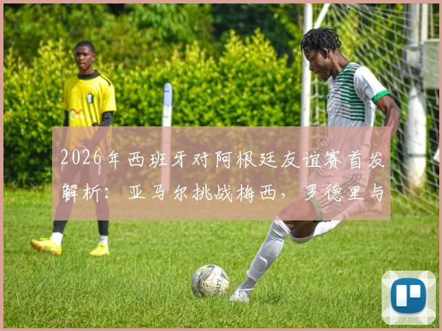 2026年西班牙对阿根廷友谊赛首发解析：亚马尔挑战梅西，罗德里与德保罗中场对决全记录
