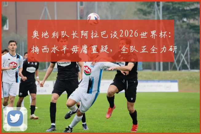 奥地利队长阿拉巴谈2026世界杯：梅西水平毋庸置疑，全队正全力研究阿根廷战术