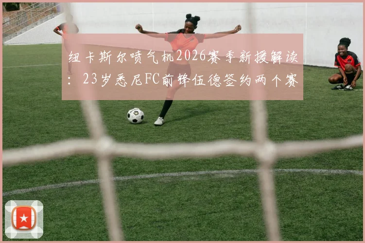 纽卡斯尔喷气机2026赛季新援解读:23岁悉尼FC前锋伍德签约两个赛季,球队锋线实力全面分析