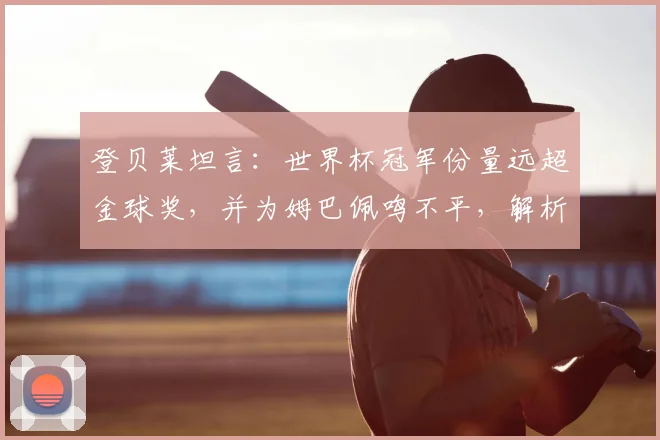 登贝莱坦言：世界杯冠军份量远超金球奖，并为姆巴佩鸣不平，解析法国队2026年核心目标与内部氛围