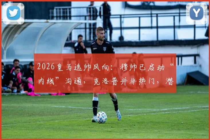 2026皇马选帅风向：穆帅已启动“内线”沟通，克洛普并非热门，潜在人选浮出水面