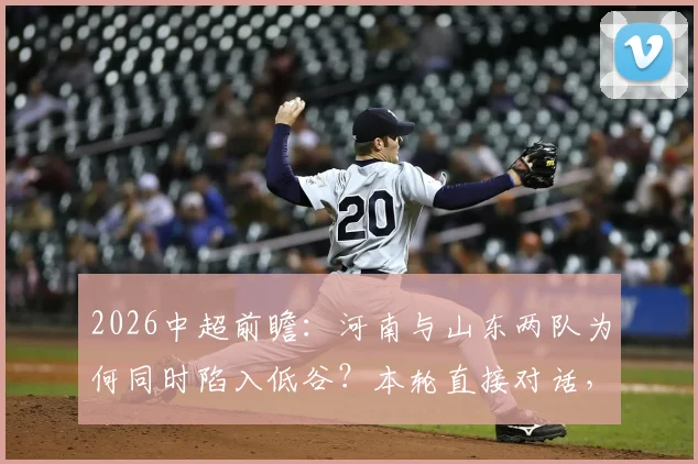 2026中超前瞻：河南与山东两队为何同时陷入低谷？本轮直接对话，谁更有可能抓住机会止住颓势？