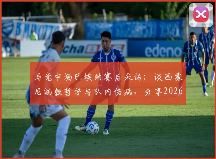 马竞中场巴埃纳赛后采访：谈西蒙尼执教哲学与队内伤病，分享2026赛季球队新风貌