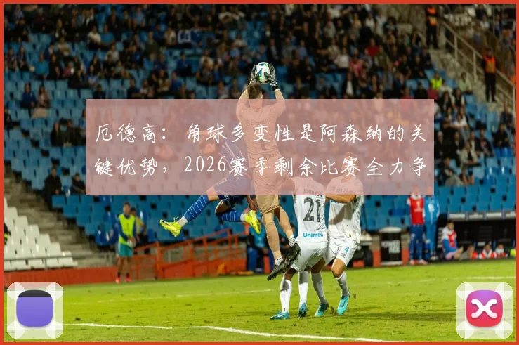 厄德高：角球多变性是阿森纳的关键优势，2026赛季剩余比赛全力争胜战术解析