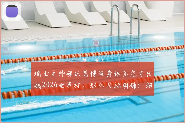 瑞士主帅确认恩博洛身体无恙可出战2026世界杯，球队目标明确：超越上届战绩