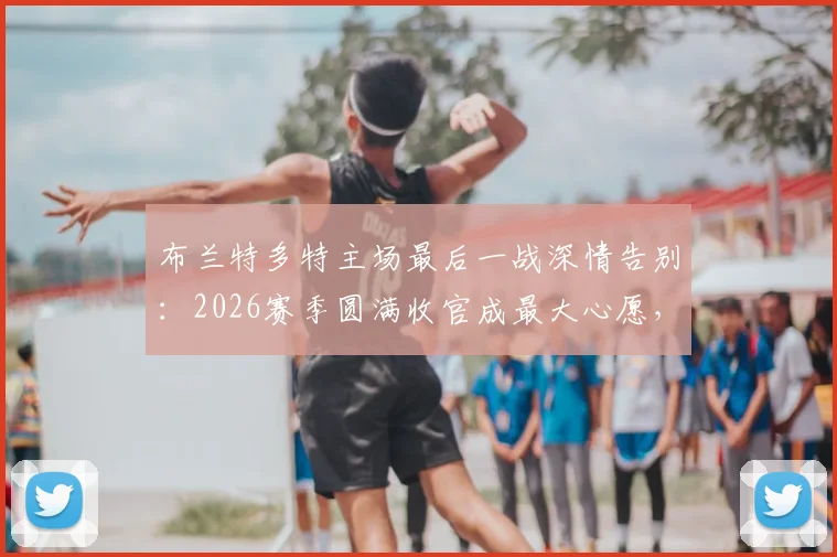 布兰特多特主场最后一战深情告别：2026赛季圆满收官成最大心愿，未来去向引关注